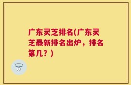 广东灵芝排名(广东灵芝最新排名出炉，排名第几？)
