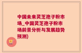 中国未来灵芝孢子粉市场_中国灵芝孢子粉市场前景分析与发展趋势预测)