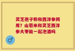 灵芝孢子粉和西洋参同用？山苞米和灵芝西洋参大枣能一起泡酒吗