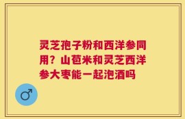 灵芝孢子粉和西洋参同用？山苞米和灵芝西洋参大枣能一起泡酒吗