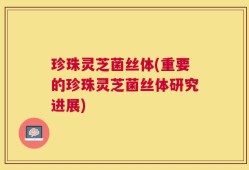 珍珠灵芝菌丝体(重要的珍珠灵芝菌丝体研究进展)