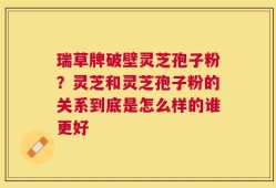 瑞草牌破壁灵芝孢子粉？灵芝和灵芝孢子粉的关系到底是怎么样的谁更好