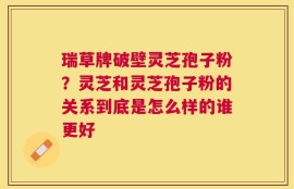 瑞草牌破壁灵芝孢子粉？灵芝和灵芝孢子粉的关系到底是怎么样的谁更好