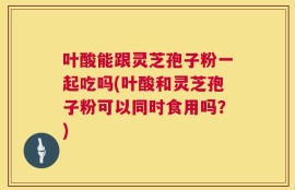 叶酸能跟灵芝孢子粉一起吃吗(叶酸和灵芝孢子粉可以同时食用吗？)