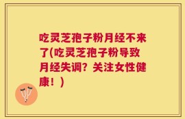 吃灵芝孢子粉月经不来了(吃灵芝孢子粉导致月经失调？关注女性健康！)