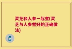 灵芝和人参一起煮(灵芝与人参煮好的正确做法)