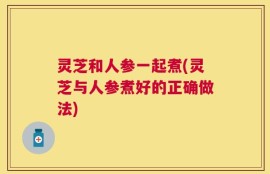 灵芝和人参一起煮(灵芝与人参煮好的正确做法)