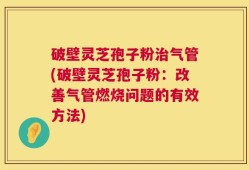 破壁灵芝孢子粉治气管(破壁灵芝孢子粉：改善气管燃烧问题的有效方法)