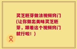 灵芝胚芽做法视频窍门(让你做出美味灵芝胚芽，跟着这个视频窍门就行啦！)