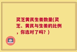 灵芝黄芪生姜数量(灵芝、黄芪与生姜的比例，你选对了吗？)