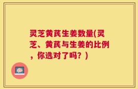 灵芝黄芪生姜数量(灵芝、黄芪与生姜的比例，你选对了吗？)