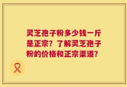 灵芝孢子粉多少钱一斤是正宗？了解灵芝孢子粉的价格和正宗渠道？