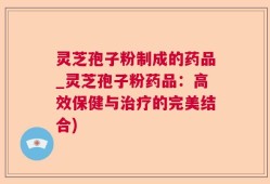 灵芝孢子粉制成的药品_灵芝孢子粉药品：高效保健与治疗的完美结合)