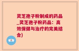 灵芝孢子粉制成的药品_灵芝孢子粉药品：高效保健与治疗的完美结合)