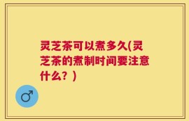 灵芝茶可以煮多久(灵芝茶的煮制时间要注意什么？)