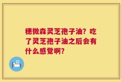穗微森灵芝孢子油？吃了灵芝孢子油之后会有什么感觉啊？