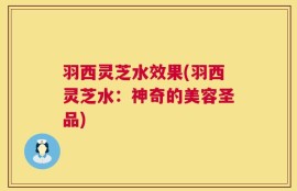 羽西灵芝水效果(羽西灵芝水：神奇的美容圣品)