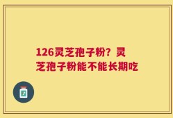 126灵芝孢子粉？灵芝孢子粉能不能长期吃