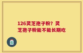126灵芝孢子粉？灵芝孢子粉能不能长期吃