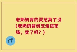 老奶奶背的灵芝卖了没(老奶奶背灵芝走进市场，卖了吗？)