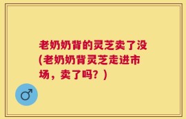 老奶奶背的灵芝卖了没(老奶奶背灵芝走进市场，卖了吗？)