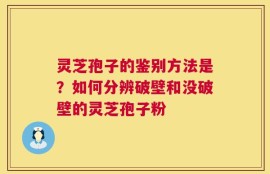 灵芝孢子的鉴别方法是？如何分辨破壁和没破壁的灵芝孢子粉