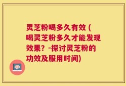 灵芝粉喝多久有效 (喝灵芝粉多久才能发现效果？-探讨灵芝粉的功效及服用时间)