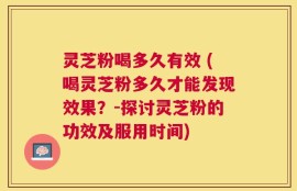 灵芝粉喝多久有效 (喝灵芝粉多久才能发现效果？-探讨灵芝粉的功效及服用时间)