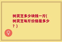 树灵芝多少块钱一斤(树灵芝每斤价格是多少？)