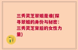 三秀灵芝翠姐是谁(探寻翠姐的身份与秘密：三秀灵芝背后的女性力量)