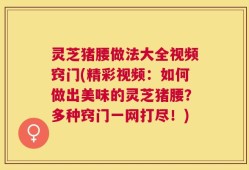 灵芝猪腰做法大全视频窍门(精彩视频：如何做出美味的灵芝猪腰？多种窍门一网打尽！)