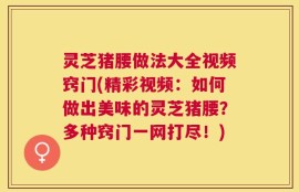 灵芝猪腰做法大全视频窍门(精彩视频：如何做出美味的灵芝猪腰？多种窍门一网打尽！)