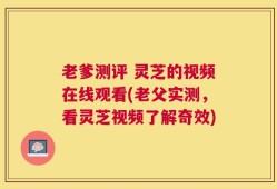 老爹测评 灵芝的视频在线观看(老父实测，看灵芝视频了解奇效)