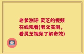 老爹测评 灵芝的视频在线观看(老父实测，看灵芝视频了解奇效)