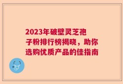2023年破壁灵芝孢子粉排行榜揭晓，助你选购优质产品的佳指南