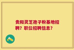 贵阳灵芝孢子粉基地招聘？职位招聘信息？