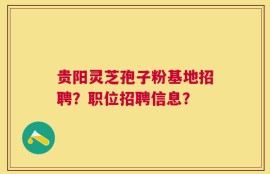 贵阳灵芝孢子粉基地招聘？职位招聘信息？