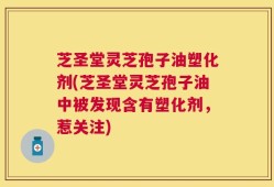 芝圣堂灵芝孢子油塑化剂(芝圣堂灵芝孢子油中被发现含有塑化剂，惹关注)