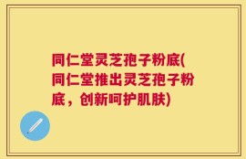 同仁堂灵芝孢子粉底(同仁堂推出灵芝孢子粉底，创新呵护肌肤)