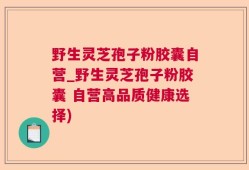 野生灵芝孢子粉胶囊自营_野生灵芝孢子粉胶囊 自营高品质健康选择)