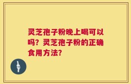 灵芝孢子粉晚上喝可以吗？灵芝孢子粉的正确食用方法？