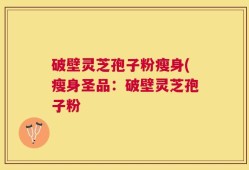 破壁灵芝孢子粉瘦身(瘦身圣品：破壁灵芝孢子粉