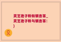 灵芝孢子粉和银杏茶_灵芝孢子粉与银杏茶：)