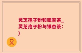 灵芝孢子粉和银杏茶_灵芝孢子粉与银杏茶：)