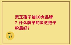 灵芝孢子油10大品牌？什么牌子的灵芝孢子粉最好？