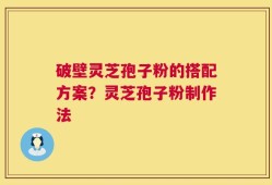 破壁灵芝孢子粉的搭配方案？灵芝孢子粉制作法