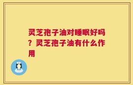 灵芝孢子油对睡眠好吗？灵芝孢子油有什么作用
