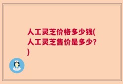 人工灵芝价格多少钱(人工灵芝售价是多少？)