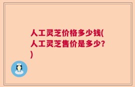 人工灵芝价格多少钱(人工灵芝售价是多少？)