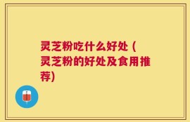 灵芝粉吃什么好处 (灵芝粉的好处及食用推荐)